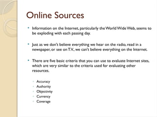 Online Sources
 Information on the Internet, particularly theWorld WideWeb, seems to
be exploding with each passing day.
 Just as we don't believe everything we hear on the radio, read in a
newspaper, or see onT.V., we can't believe everything on the Internet.
 There are five basic criteria that you can use to evaluate Internet sites,
which are very similar to the criteria used for evaluating other
resources.
◦ Accuracy
◦ Authority
◦ Objectivity
◦ Currency
◦ Coverage
 