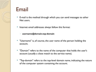 Email
 E-mail is the method through which you can send messages to other
Net users.
 Internet email addresses always follow this format:
◦ username@domain.top-domain
 "Username" is, of course, the user name of the person holding the
account.
 "Domain" refers to the name of the computer that holds the user's
account (usually a close match to the service name).
 "Top-domain" refers to the top-level domain name, indicating the nature
of the computer system containing the account.
 