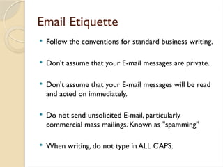 Email Etiquette
 Follow the conventions for standard business writing.
 Don't assume that your E-mail messages are private.
 Don't assume that your E-mail messages will be read
and acted on immediately.
 Do not send unsolicited E-mail, particularly
commercial mass mailings. Known as "spamming"
 When writing, do not type in ALL CAPS.
 