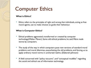 Computer Ethics
What is Ethics?
 Ethics refers to the principles of right and wrong that individuals, acting as free
moral agents, use to make choices to guide their behaviour.
What is Computer Ethics?
 Ethical problems aggravated, transformed or created by computer
technology(Walter Maner). Some old ethical problems, he said.Were made
worse by computers.
 The study of the way in which computers pose new versions of standard moral
problems and moral dilemmas, exacerbating the old problems, and forcing us to
apply ordinary moral norms in uncharted realms. (Deborah Johnson)
 A field concerned with “policy vacuums”, and “conceptual muddles” regarding
the social and ethical use of information technology.
 