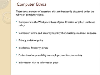 Computer Ethics
There are a number of questions that are frequently discussed under the
rubric of computer ethics.
 Computers in the Workplace: Loss of jobs, Creation of jobs, Health and
safety
 Computer Crime and Security: Identity theft, hacking, malicious software
 Privacy and Anonymity
 Intellectual Property: piracy
 Professional responsibility: to employer, to client, to society
 Information rich vs Information poor
 