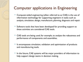 Computer applications in Engineering
 Computer-aided engineering (often referred to as CAE) is the use of
information technology for supporting engineers in tasks such as
analysis, simulation, design, manufacture, planning, diagnosis and repair.
 Software tools that have been developed for providing support to
these activities are considered CAE tools.
 CAE tools are being used, for example, to analyze the robustness and
performance of components and assemblies.
 It encompasses simulation, validation and optimization of products
and manufacturing tools.
 In the future, CAE systems will be major providers of information to
help support design teams in decision making.
 
