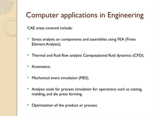 Computer applications in Engineering
CAE areas covered include:
 Stress analysis on components and assemblies using FEA (Finite
Element Analysis);
 Thermal and fluid flow analysis Computational fluid dynamics (CFD);
 Kinematics;
 Mechanical event simulation (MES).
 Analysis tools for process simulation for operations such as casting,
molding, and die press forming.
 Optimization of the product or process.
 