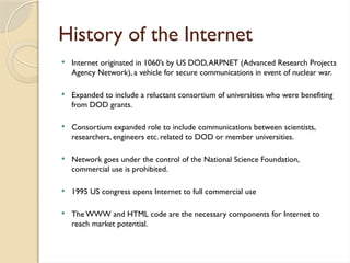 History of the Internet
 Internet originated in 1060’s by US DOD,ARPNET (Advanced Research Projects
Agency Network), a vehicle for secure communications in event of nuclear war.
 Expanded to include a reluctant consortium of universities who were benefiting
from DOD grants.
 Consortium expanded role to include communications between scientists,
researchers, engineers etc. related to DOD or member universities.
 Network goes under the control of the National Science Foundation,
commercial use is prohibited.
 1995 US congress opens Internet to full commercial use
 The WWW and HTML code are the necessary components for Internet to
reach market potential.
 