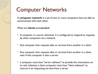 Computer Networks
A computer network is a set of two or more computers that are able to
communicate with each other.
What are clients and servers?
 A computer is a server whenever it is configured to respond to requests
by other computers via a network.
 Any computer than requests data or services from another is a client.
 Any computer than requests data or services from another is a client,
even if that computer is also a server.
 a computer must have "server software" to provide the instructions on
its role. Likewise, a client computer must have "client software" to
instruct it on requesting services from a server
 