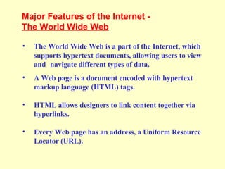 The World Wide Web is a part of the Internet, which supports hypertext documents, allowing users to view and  navigate different types of data. A Web page is a document encoded with hypertext markup language (HTML) tags.  HTML allows designers to link content together via hyperlinks.  Every Web page has an address, a Uniform Resource Locator (URL).  Major Features of the Internet - The World Wide Web   