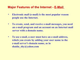 Electronic mail (e-mail) is the most popular reason  people use the Internet. To create, send, and receive e-mail messages, you need  an e-mail program and an account on an Internet mail  server with a domain name. To use e-mail, a user must have an e-mail address,  which you create by adding your user name to the e-mail server's domain name, as in shaida_shy@yahoo.com Major Features of the Internet -  E-Mail  