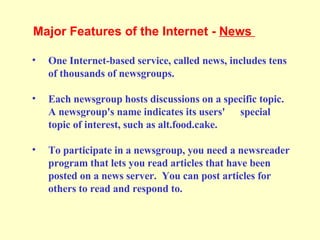 One Internet-based service, called news, includes tens of thousands of newsgroups. Each newsgroup hosts discussions on a specific topic. A newsgroup's name indicates its users'  special topic of interest, such as alt.food.cake. To participate in a newsgroup, you need a newsreader program that lets you read articles that have been posted on a news server.  You can post articles for others to read and respond to.  Major Features of the Internet -  News  