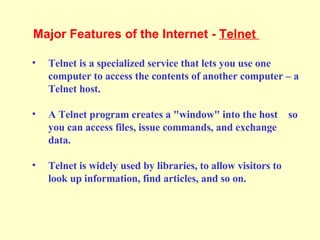 Telnet is a specialized service that lets you use one computer to access the contents of another computer – a Telnet host. A Telnet program creates a "window" into the host  so you can access files, issue commands, and exchange data. Telnet is widely used by libraries, to allow visitors to look up information, find articles, and so on. Major Features of the Internet -  Telnet  