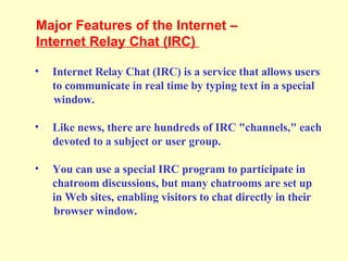 Internet Relay Chat (IRC) is a service that allows users to communicate in real time by typing text in a special  window. Like news, there are hundreds of IRC "channels," each devoted to a subject or user group. You can use a special IRC program to participate in  chatroom discussions, but many chatrooms are set up in Web sites, enabling visitors to chat directly in their  browser window.  Major Features of the Internet –  Internet Relay Chat (IRC)  