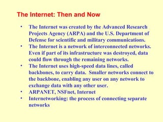 The Internet was created by the Advanced Research Projects Agency (ARPA) and the U.S. Department of Defense for scientific and military communications. The Internet is a network of interconnected networks. Even if part of its infrastructure was destroyed, data could flow through the remaining networks. The Internet uses high-speed data lines, called backbones, to carry data.  Smaller networks connect to the backbone, enabling any user on any network to exchange data with any other user. ARPANET, NSFnet, Internet Internetworking: the process of connecting separate networks The Internet: Then and Now  