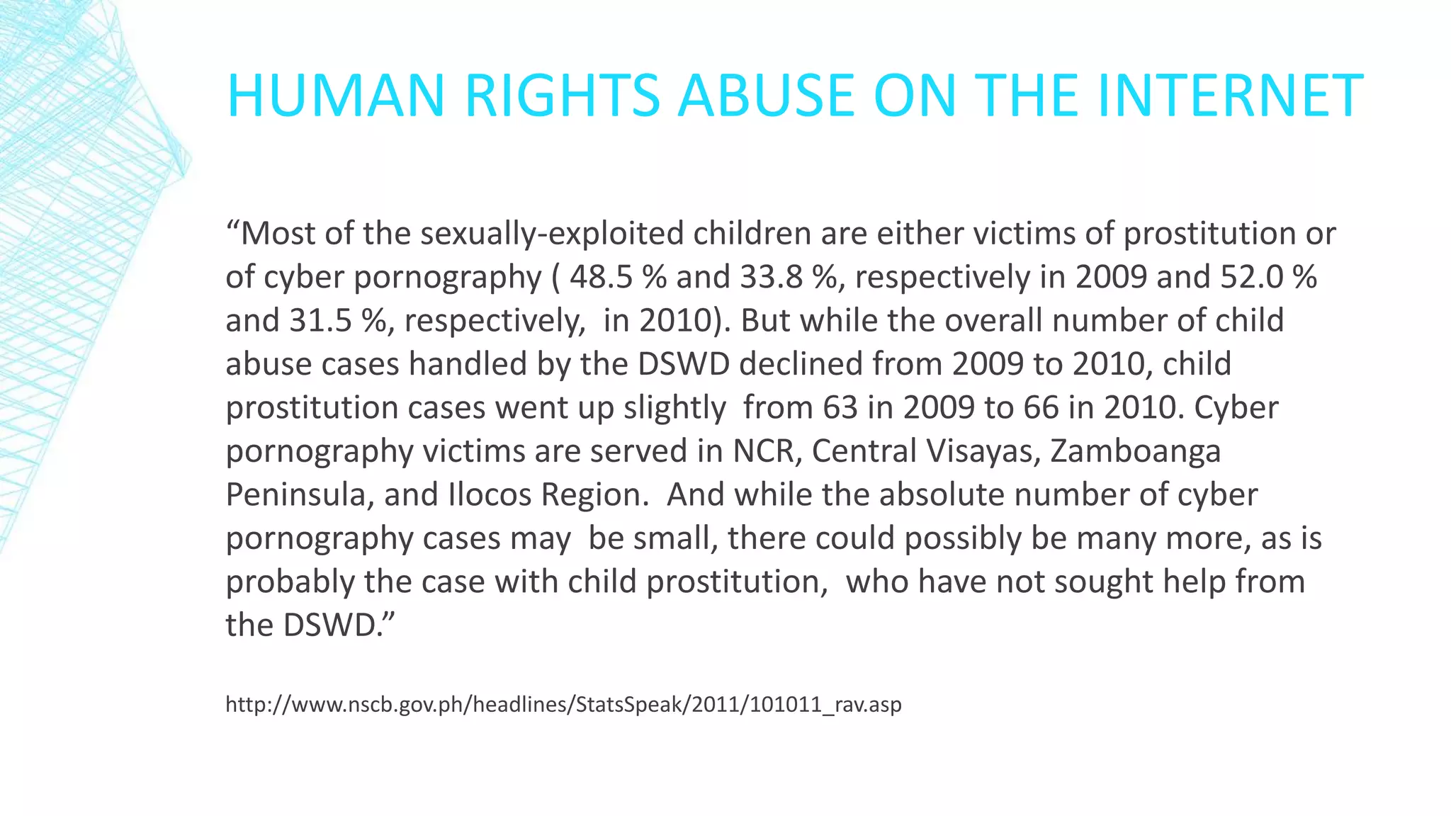 HUMAN RIGHTS ABUSE ON THE INTERNET
“Most of the sexually-exploited children are either victims of prostitution or
of cyber pornography ( 48.5 % and 33.8 %, respectively in 2009 and 52.0 %
and 31.5 %, respectively, in 2010). But while the overall number of child
abuse cases handled by the DSWD declined from 2009 to 2010, child
prostitution cases went up slightly from 63 in 2009 to 66 in 2010. Cyber
pornography victims are served in NCR, Central Visayas, Zamboanga
Peninsula, and Ilocos Region. And while the absolute number of cyber
pornography cases may be small, there could possibly be many more, as is
probably the case with child prostitution, who have not sought help from
the DSWD.”
http://www.nscb.gov.ph/headlines/StatsSpeak/2011/101011_rav.asp
 