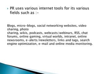  PR uses various internet tools for its various
fields such as :-
Blogs, micro-blogs, social networking websites, video
sharing, photo
sharing, wikis, podcasts, webcasts/webinars, RSS, chat
forums, online gaming, virtual worlds, intranet, online
newsrooms, e-alerts/newsletters, links and tags, search
engine optimization, e-mail and online media monitoring.
 