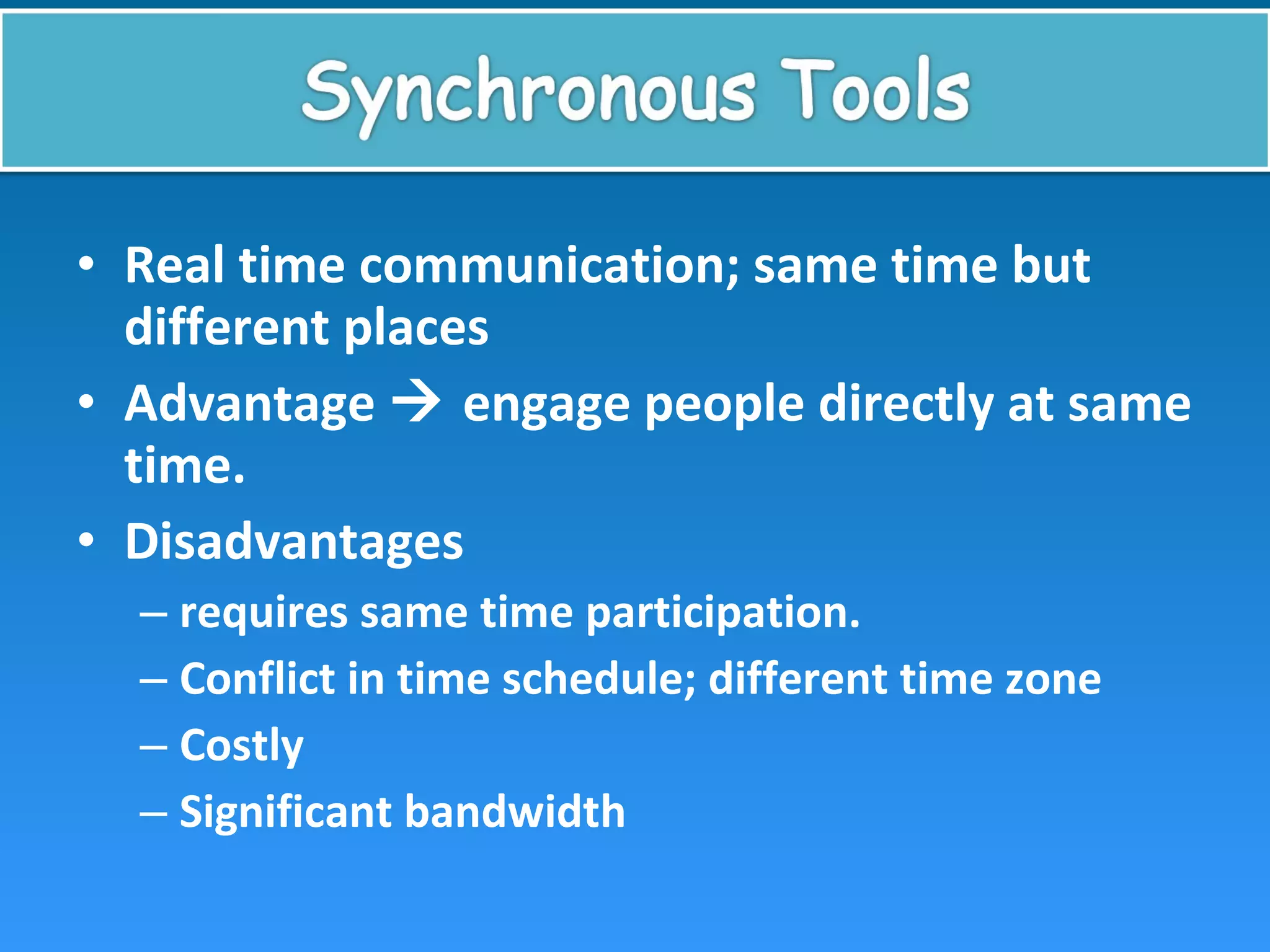 • Real time communication; same time but
different places
• Advantage  engage people directly at same
time.
• Disadvantages
– requires same time participation.
– Conflict in time schedule; different time zone
– Costly
– Significant bandwidth
 