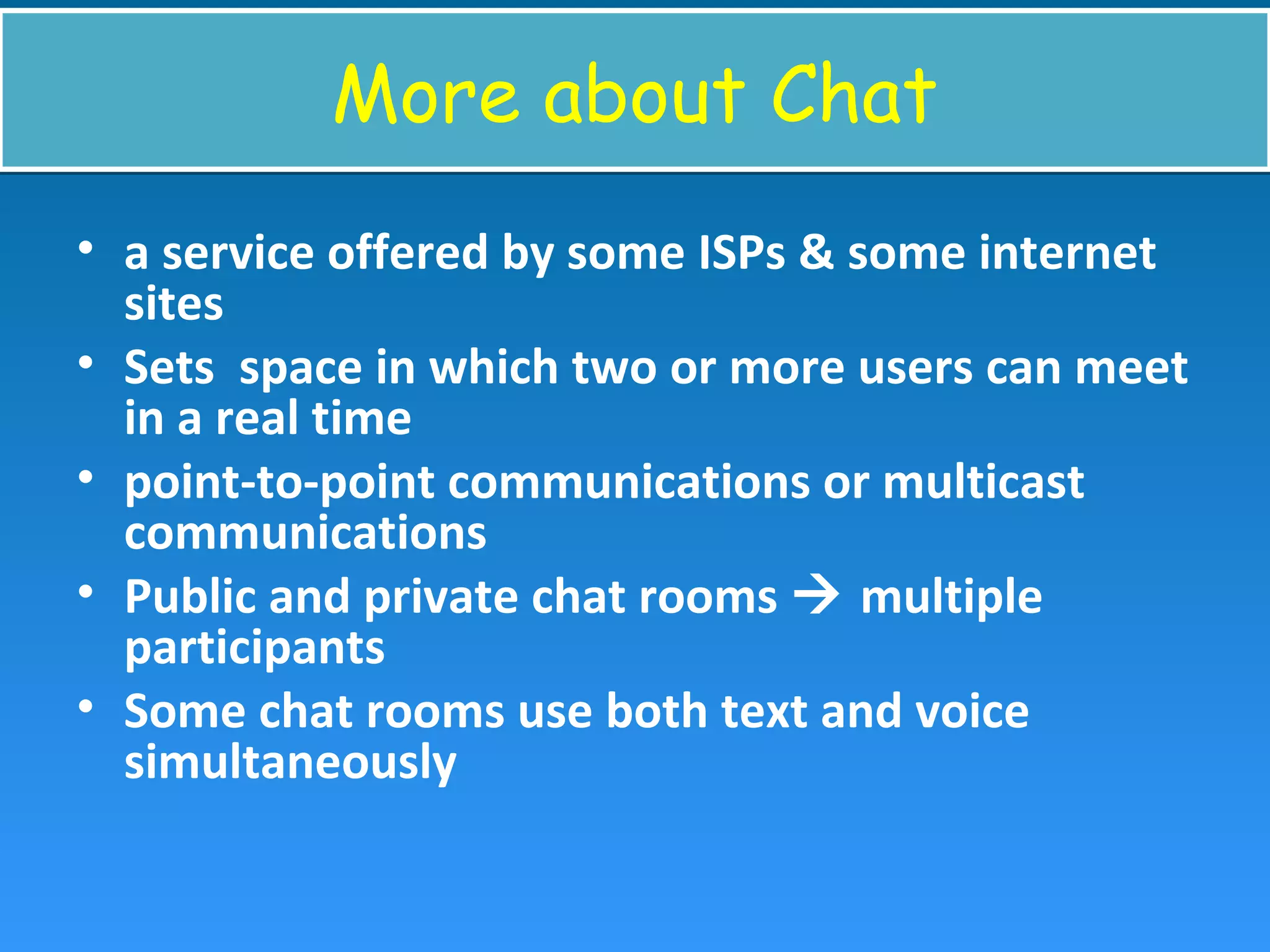 More about ChatMore about Chat
• a service offered by some ISPs & some internet
sites
• Sets space in which two or more users can meet
in a real time
• point-to-point communications or multicast
communications
• Public and private chat rooms  multiple
participants
• Some chat rooms use both text and voice
simultaneously
 