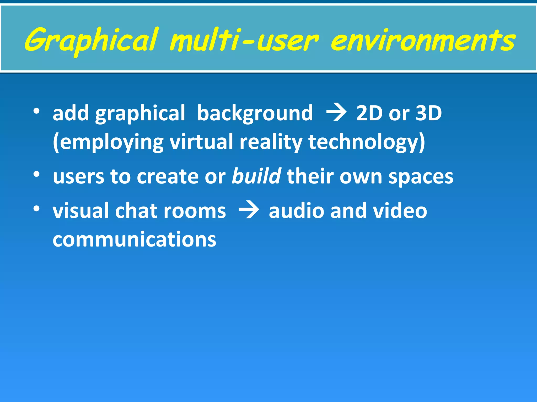 Graphical multi-user environmentsGraphical multi-user environments
• add graphical background  2D or 3D
(employing virtual reality technology)
• users to create or build their own spaces
• visual chat rooms  audio and video
communications
 