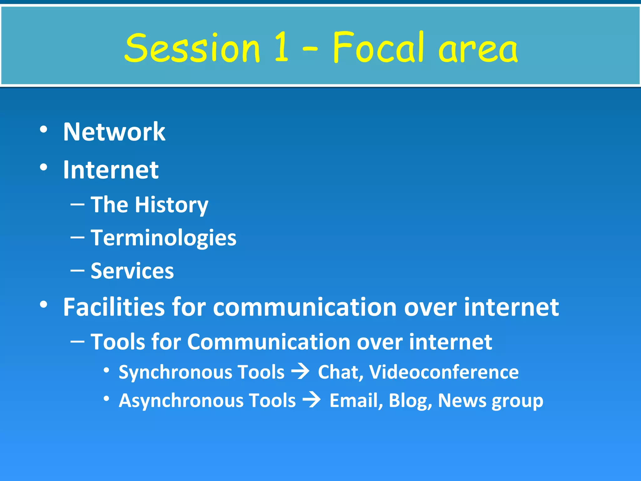 Session 1 – Focal areaSession 1 – Focal area
• Network
• Internet
– The History
– Terminologies
– Services
• Facilities for communication over internet
– Tools for Communication over internet
• Synchronous Tools  Chat, Videoconference
• Asynchronous Tools  Email, Blog, News group
 