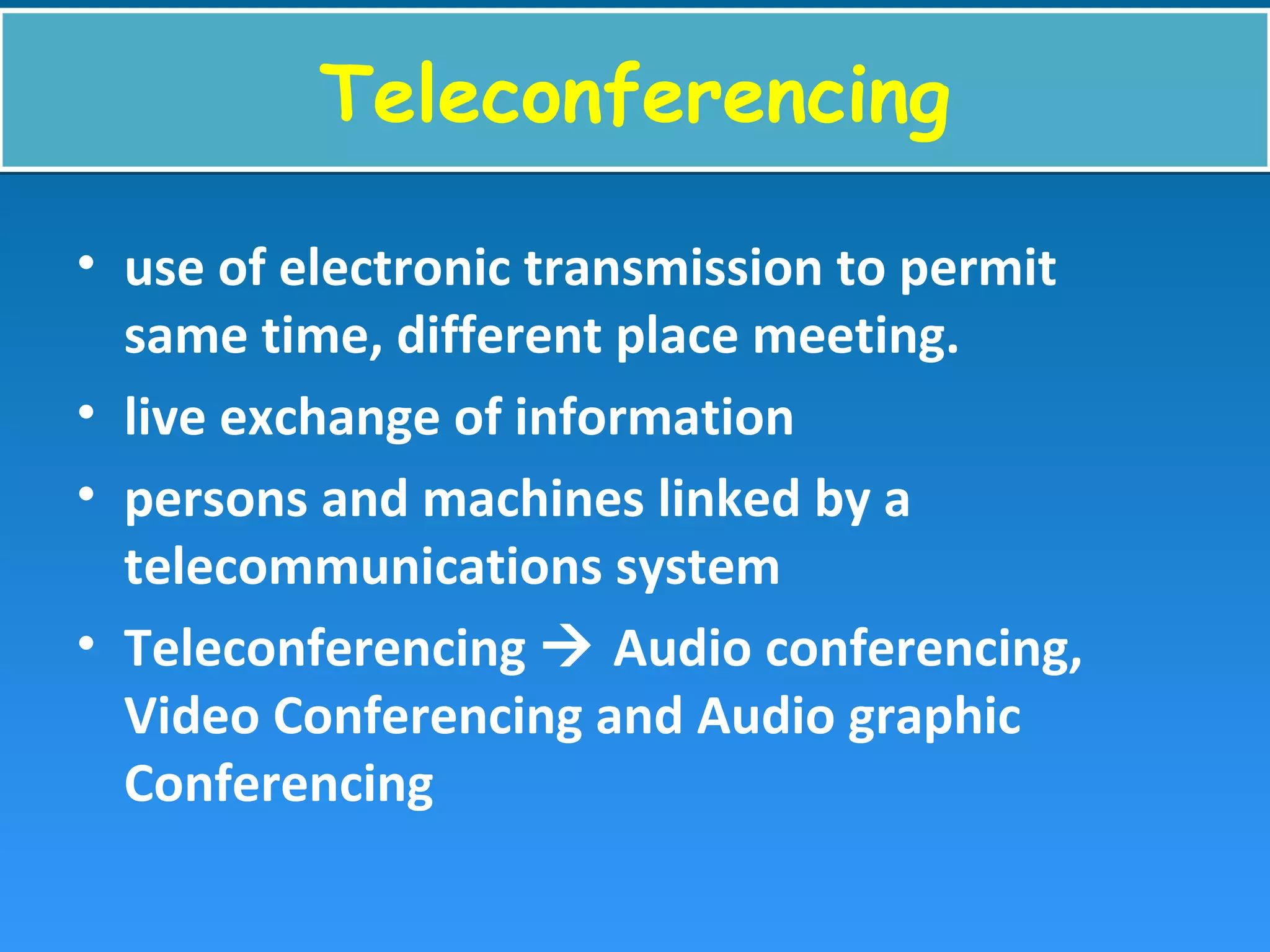 TeleconferencingTeleconferencing
• use of electronic transmission to permit
same time, different place meeting.
• live exchange of information
• persons and machines linked by a
telecommunications system
• Teleconferencing  Audio conferencing,
Video Conferencing and Audio graphic
Conferencing
 
