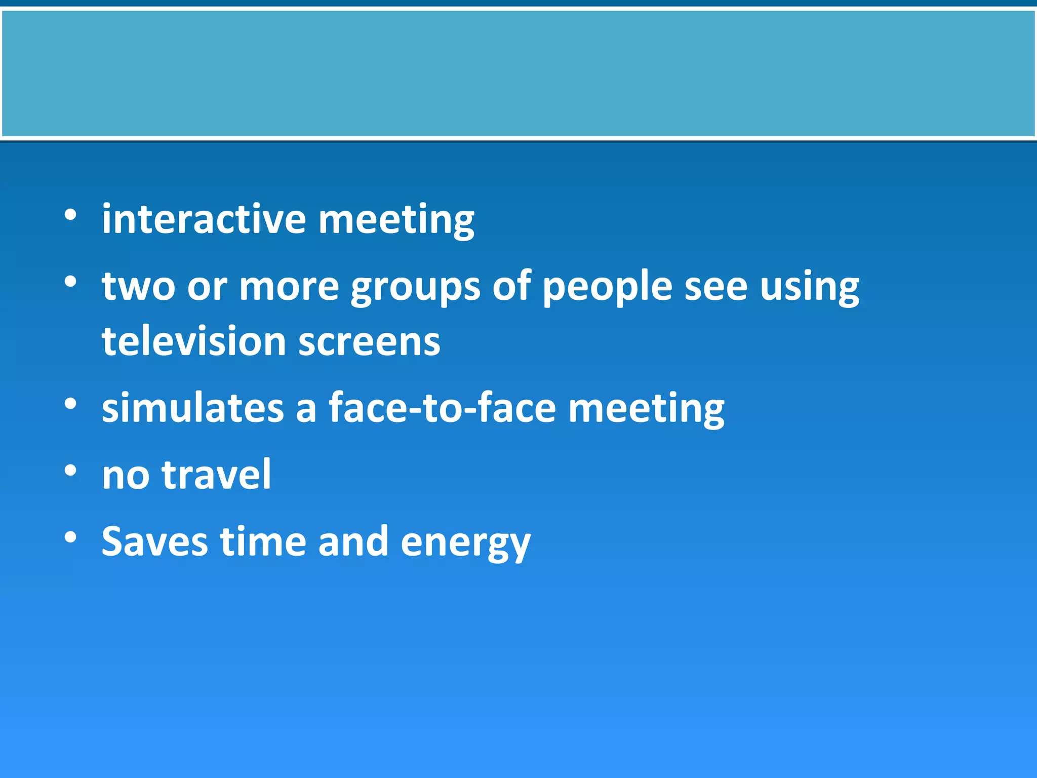 • interactive meeting
• two or more groups of people see using
television screens
• simulates a face-to-face meeting
• no travel
• Saves time and energy
 