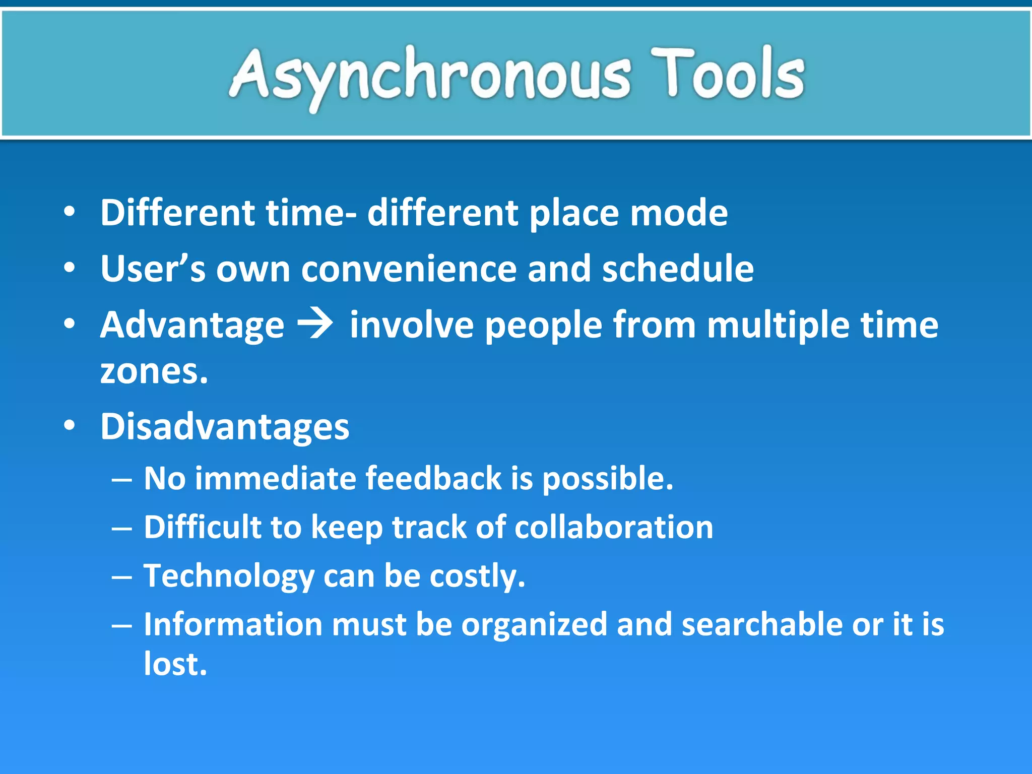 • Different time- different place mode
• User’s own convenience and schedule
• Advantage  involve people from multiple time
zones.
• Disadvantages
– No immediate feedback is possible.
– Difficult to keep track of collaboration
– Technology can be costly.
– Information must be organized and searchable or it is
lost.
 