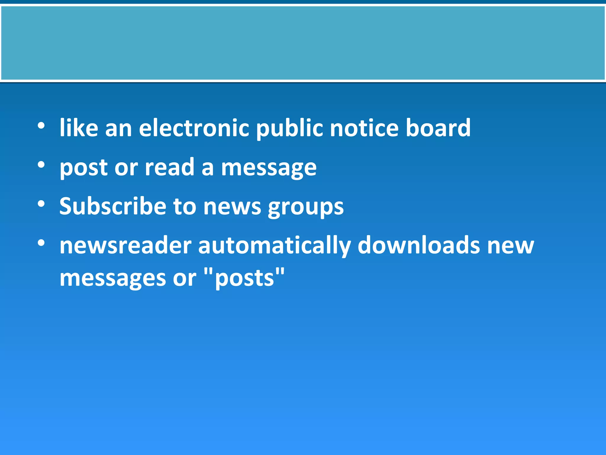 • like an electronic public notice board
• post or read a message
• Subscribe to news groups
• newsreader automatically downloads new
messages or "posts"
 