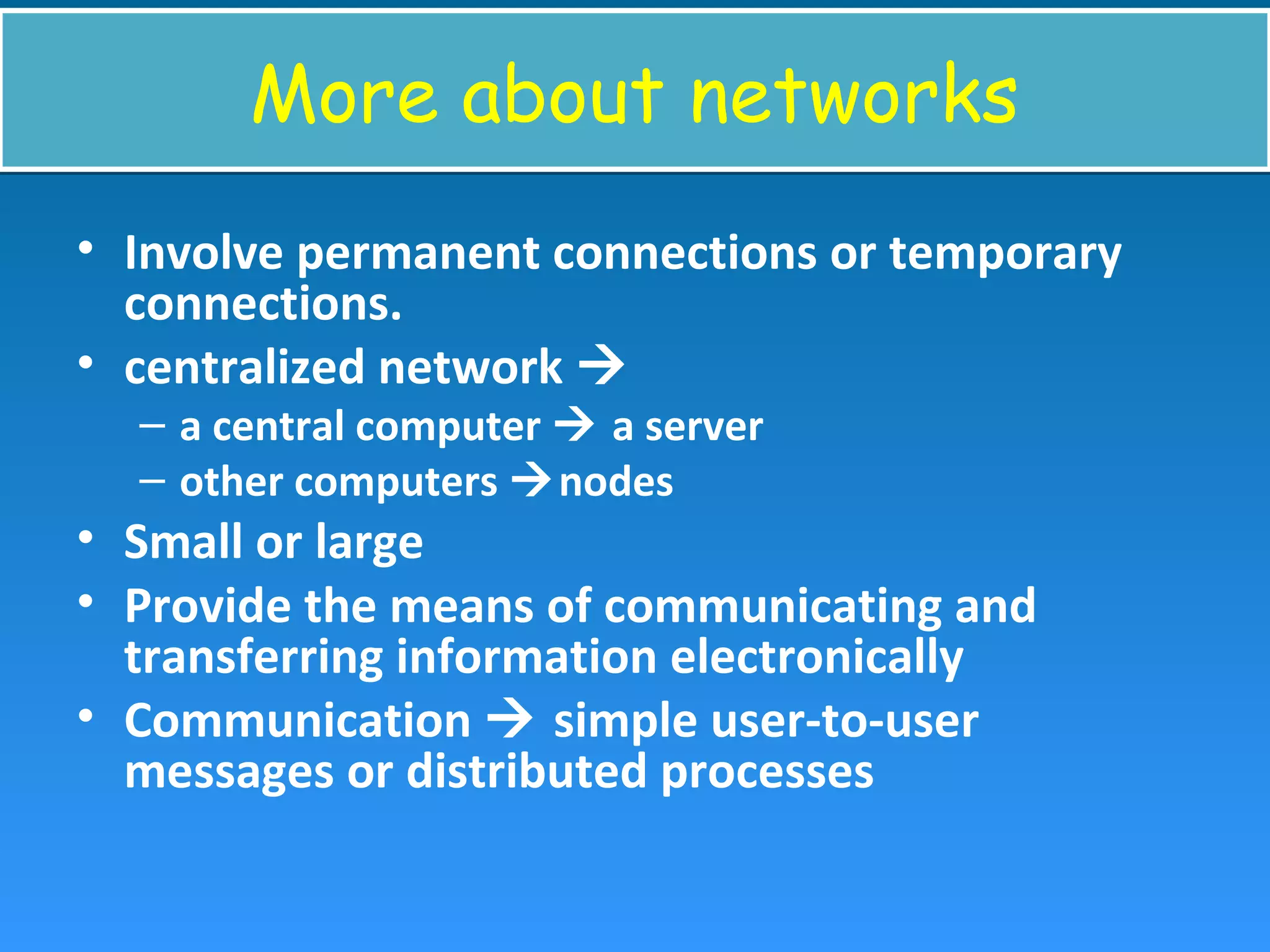 More about networksMore about networks
• Involve permanent connections or temporary
connections.
• centralized network 
– a central computer  a server
– other computers nodes
• Small or large
• Provide the means of communicating and
transferring information electronically
• Communication  simple user-to-user
messages or distributed processes
 