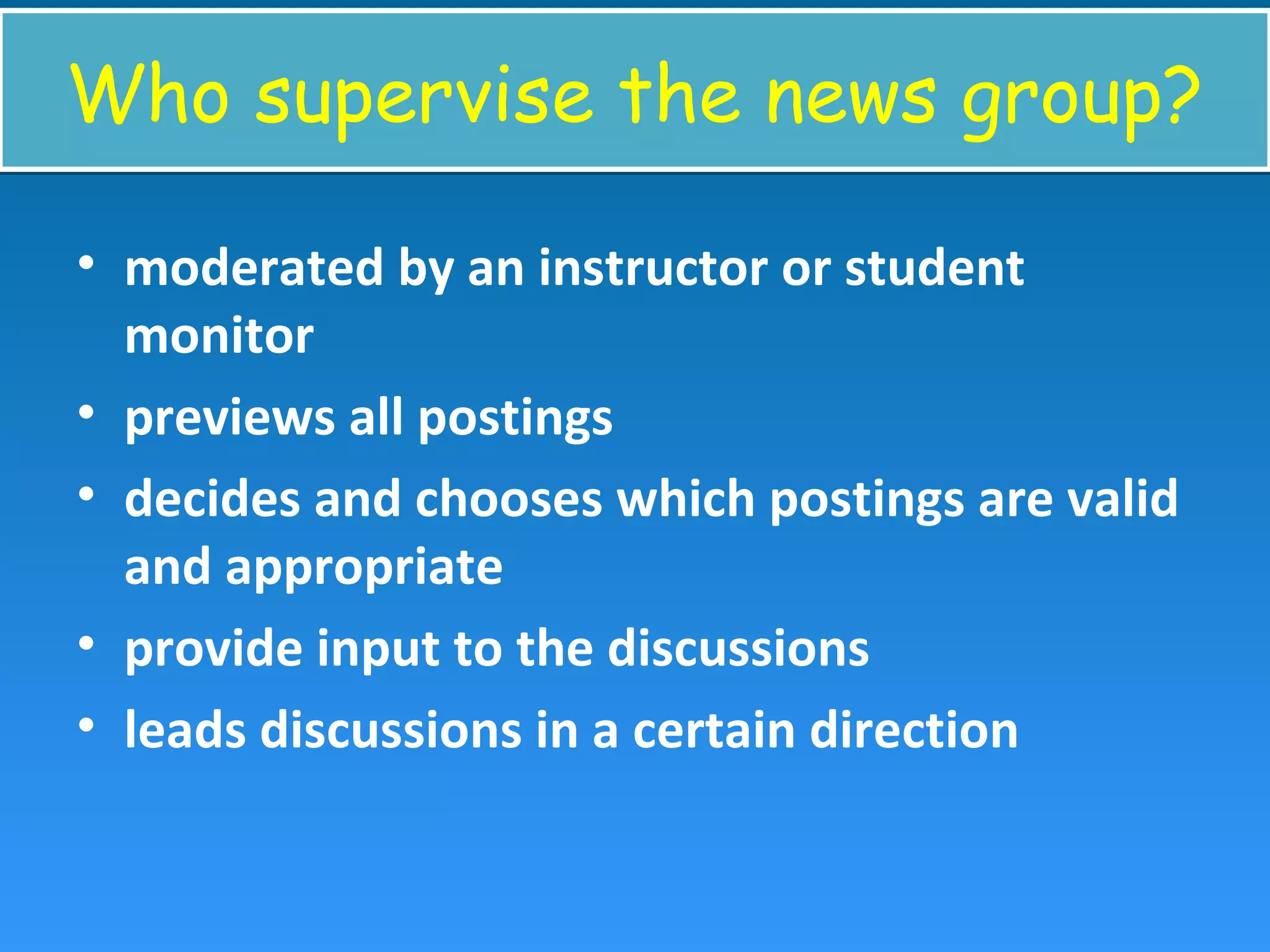Who supervise the news group?Who supervise the news group?
• moderated by an instructor or student
monitor
• previews all postings
• decides and chooses which postings are valid
and appropriate
• provide input to the discussions
• leads discussions in a certain direction
 