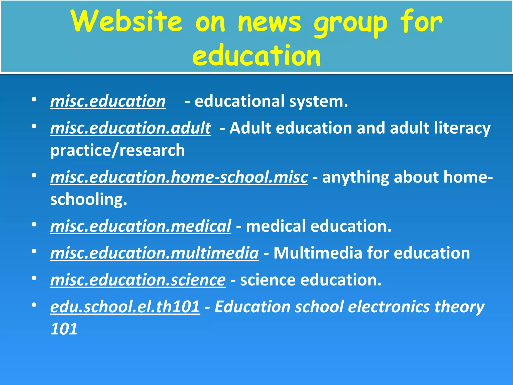 Website on news group for
education
Website on news group for
education
• misc.education - educational system.
• misc.education.adult - Adult education and adult literacy
practice/research
• misc.education.home-school.misc - anything about home-
schooling.
• misc.education.medical - medical education.
• misc.education.multimedia - Multimedia for education
• misc.education.science - science education.
• edu.school.el.th101 - Education school electronics theory
101
 