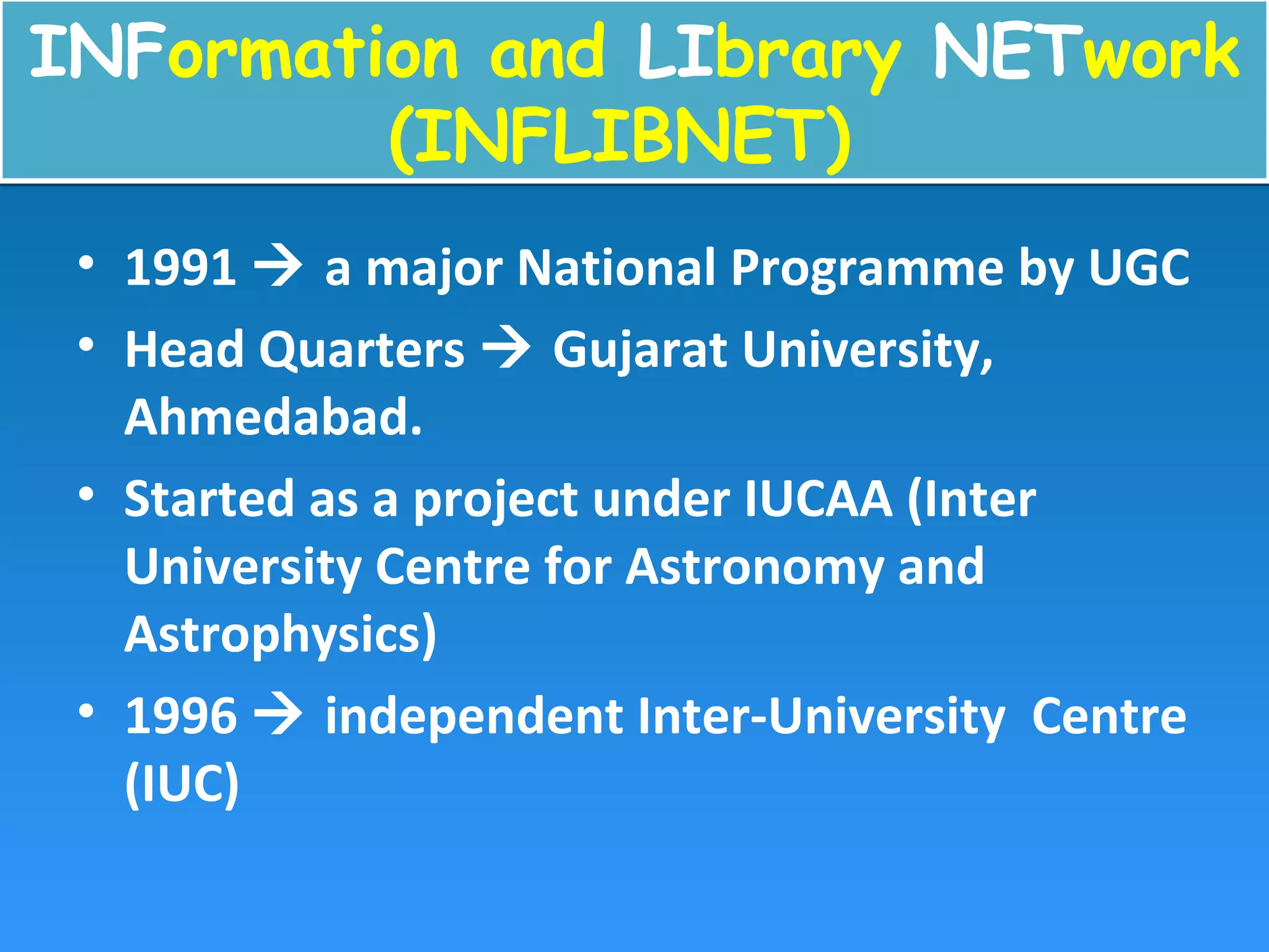 INFormation and LIbrary NETwork
(INFLIBNET)
INFormation and LIbrary NETwork
(INFLIBNET)
• 1991  a major National Programme by UGC
• Head Quarters  Gujarat University,
Ahmedabad.
• Started as a project under IUCAA (Inter
University Centre for Astronomy and
Astrophysics)
• 1996  independent Inter-University Centre
(IUC)
 