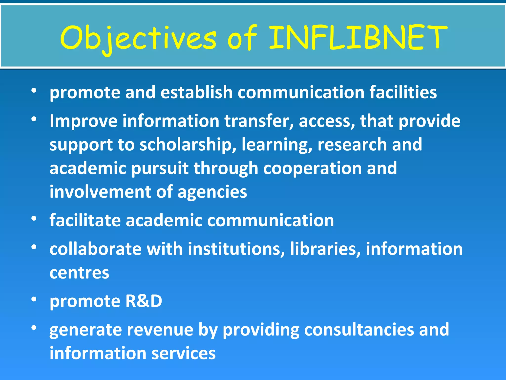 Objectives of INFLIBNETObjectives of INFLIBNET
• promote and establish communication facilities
• Improve information transfer, access, that provide
support to scholarship, learning, research and
academic pursuit through cooperation and
involvement of agencies
• facilitate academic communication
• collaborate with institutions, libraries, information
centres
• promote R&D
• generate revenue by providing consultancies and
information services
 