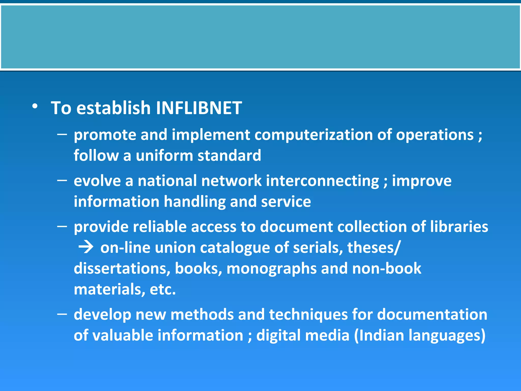 • To establish INFLIBNET
– promote and implement computerization of operations ;
follow a uniform standard
– evolve a national network interconnecting ; improve
information handling and service
– provide reliable access to document collection of libraries
 on-line union catalogue of serials, theses/
dissertations, books, monographs and non-book
materials, etc.
– develop new methods and techniques for documentation
of valuable information ; digital media (Indian languages)
 