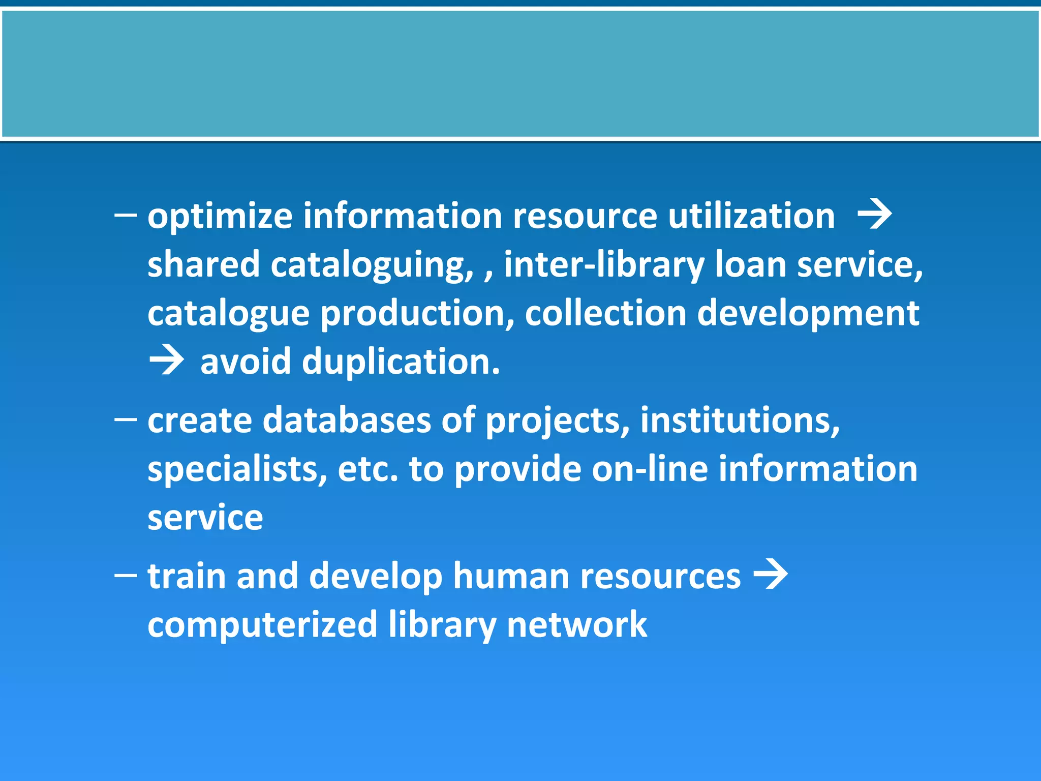 – optimize information resource utilization 
shared cataloguing, , inter-library loan service,
catalogue production, collection development
 avoid duplication.
– create databases of projects, institutions,
specialists, etc. to provide on-line information
service
– train and develop human resources 
computerized library network
 
