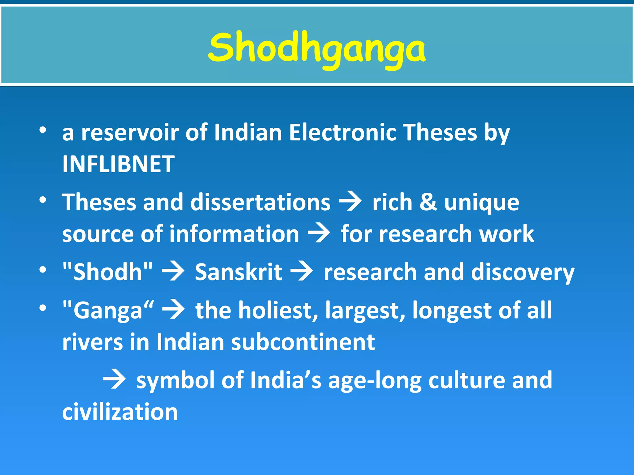 ShodhgangaShodhganga
• a reservoir of Indian Electronic Theses by
INFLIBNET
• Theses and dissertations  rich & unique
source of information  for research work
• "Shodh"  Sanskrit  research and discovery
• "Ganga“  the holiest, largest, longest of all
rivers in Indian subcontinent
 symbol of India’s age-long culture and
civilization
 