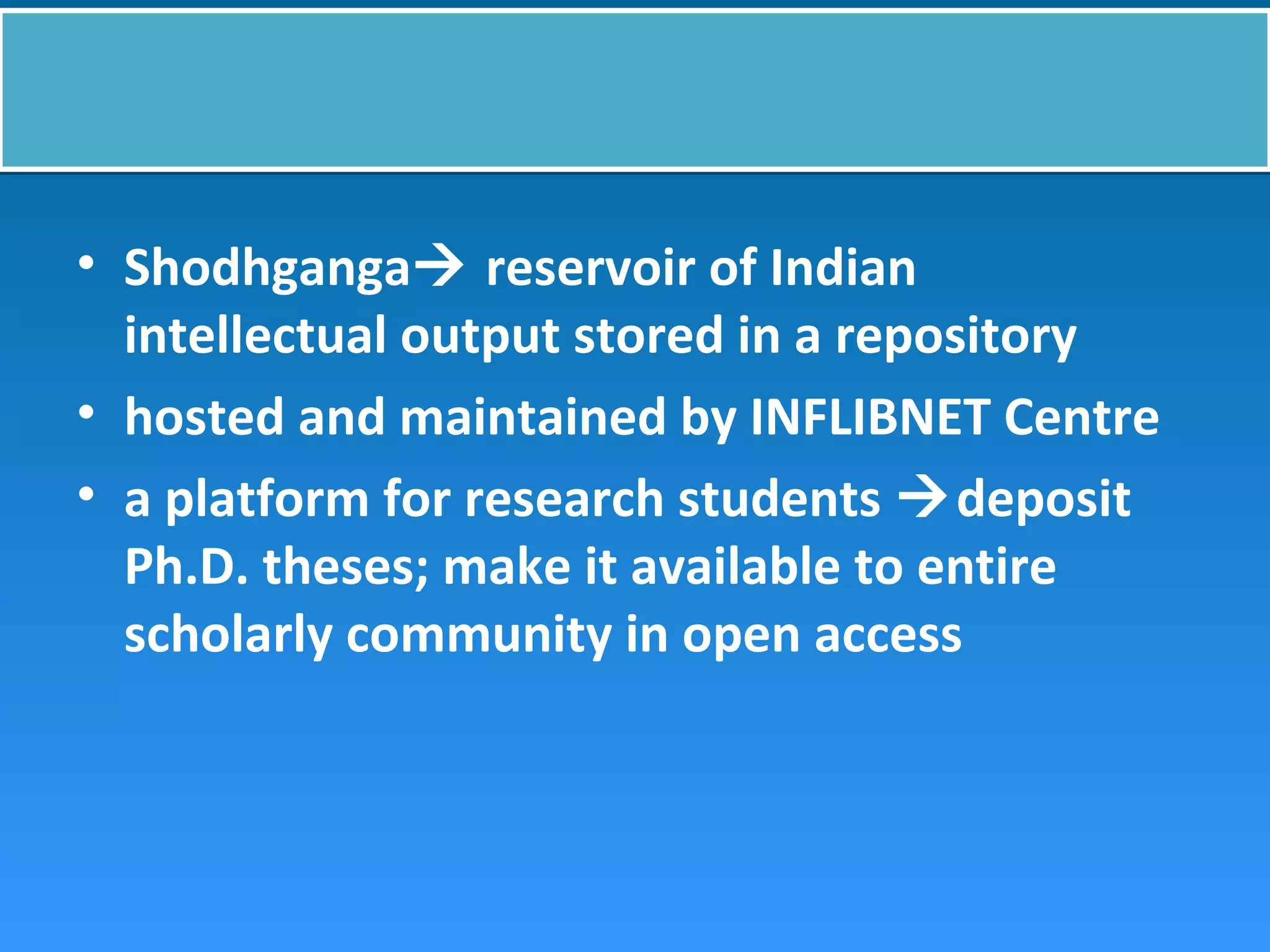 • Shodhganga reservoir of Indian
intellectual output stored in a repository
• hosted and maintained by INFLIBNET Centre
• a platform for research students deposit
Ph.D. theses; make it available to entire
scholarly community in open access
 