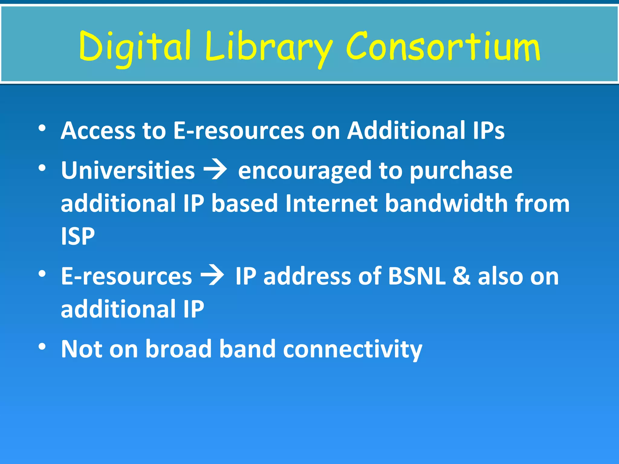 Digital Library ConsortiumDigital Library Consortium
• Access to E-resources on Additional IPs
• Universities  encouraged to purchase
additional IP based Internet bandwidth from
ISP
• E-resources  IP address of BSNL & also on
additional IP
• Not on broad band connectivity
 
