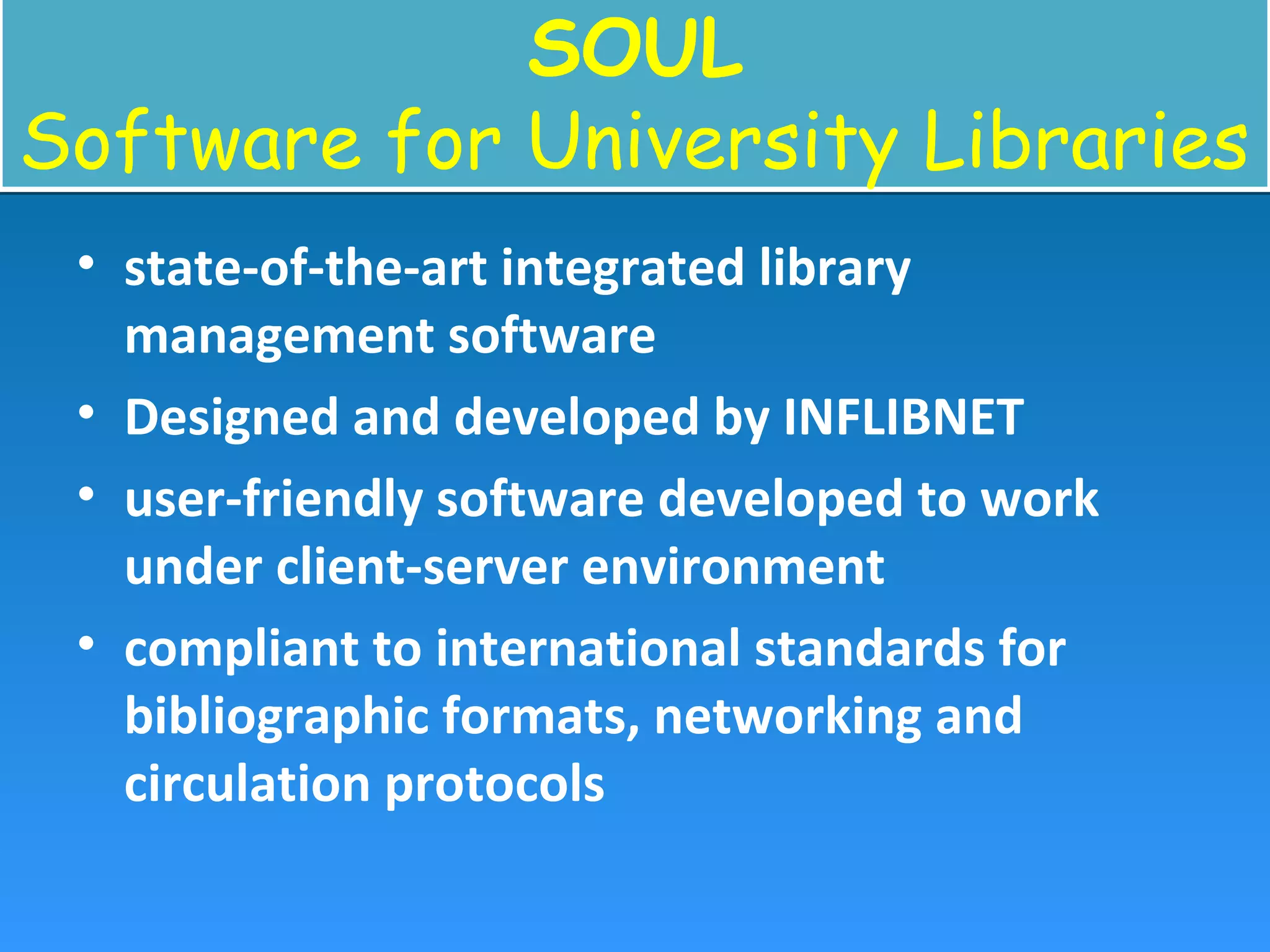 SOUL
Software for University Libraries
SOUL
Software for University Libraries
• state-of-the-art integrated library
management software
• Designed and developed by INFLIBNET
• user-friendly software developed to work
under client-server environment
• compliant to international standards for
bibliographic formats, networking and
circulation protocols
 