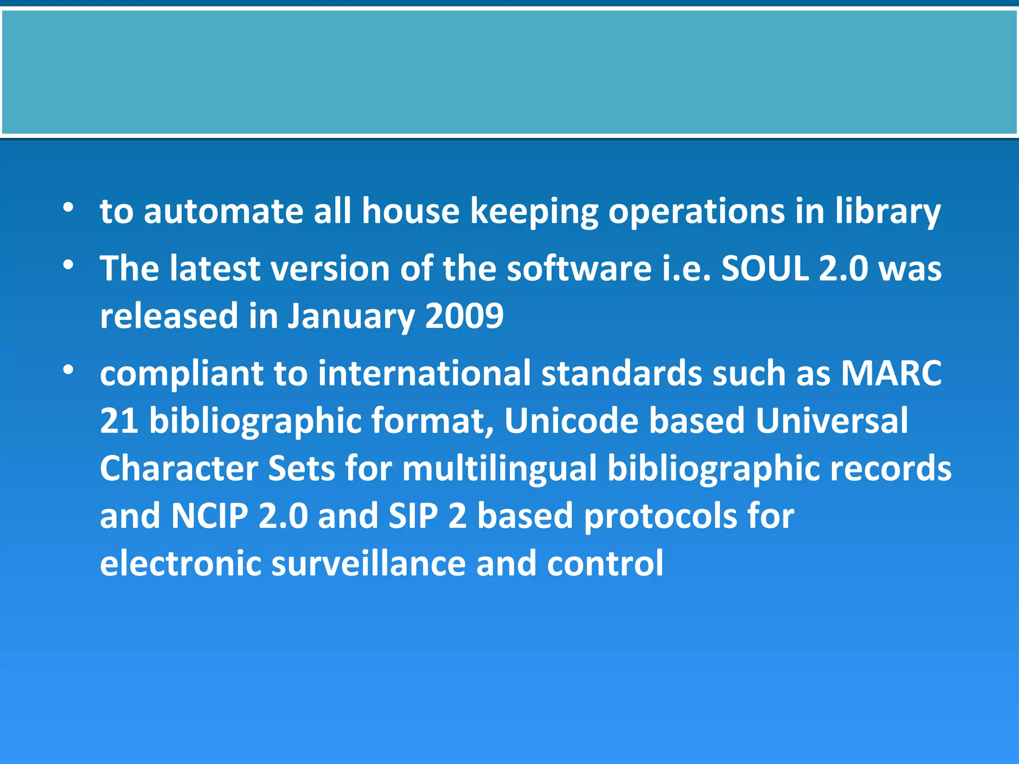 • to automate all house keeping operations in library
• The latest version of the software i.e. SOUL 2.0 was
released in January 2009
• compliant to international standards such as MARC
21 bibliographic format, Unicode based Universal
Character Sets for multilingual bibliographic records
and NCIP 2.0 and SIP 2 based protocols for
electronic surveillance and control
 