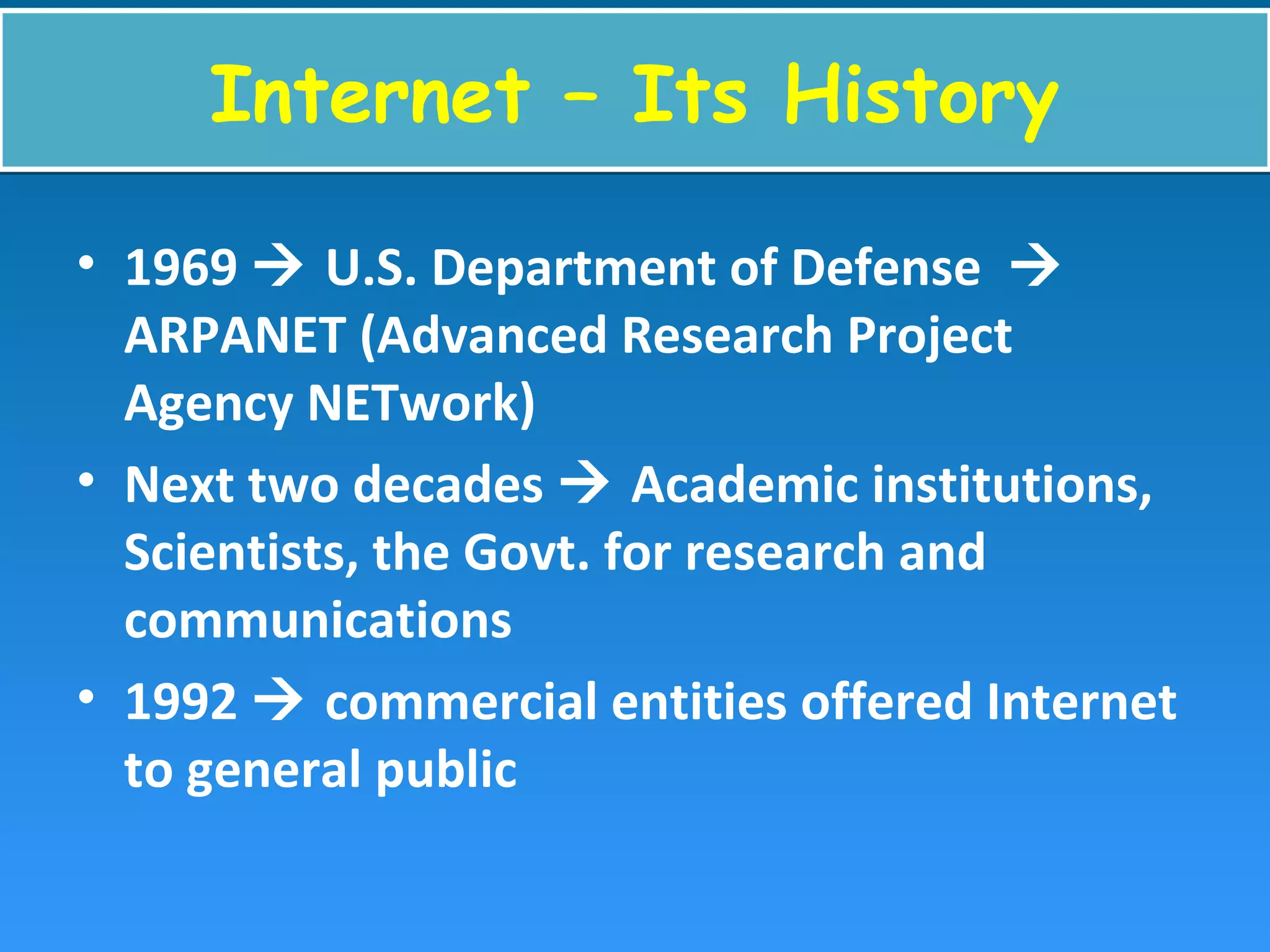 Internet – Its HistoryInternet – Its History
• 1969  U.S. Department of Defense 
ARPANET (Advanced Research Project
Agency NETwork)
• Next two decades  Academic institutions,
Scientists, the Govt. for research and
communications
• 1992  commercial entities offered Internet
to general public
 