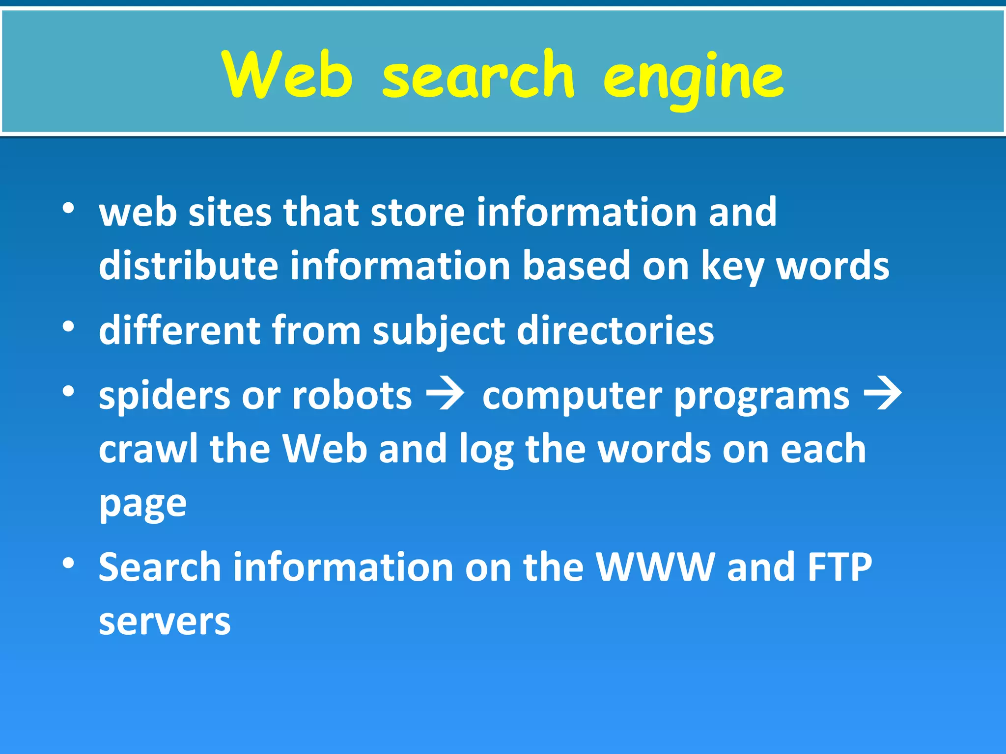 Web search engineWeb search engine
• web sites that store information and
distribute information based on key words
• different from subject directories
• spiders or robots  computer programs 
crawl the Web and log the words on each
page
• Search information on the WWW and FTP
servers
 