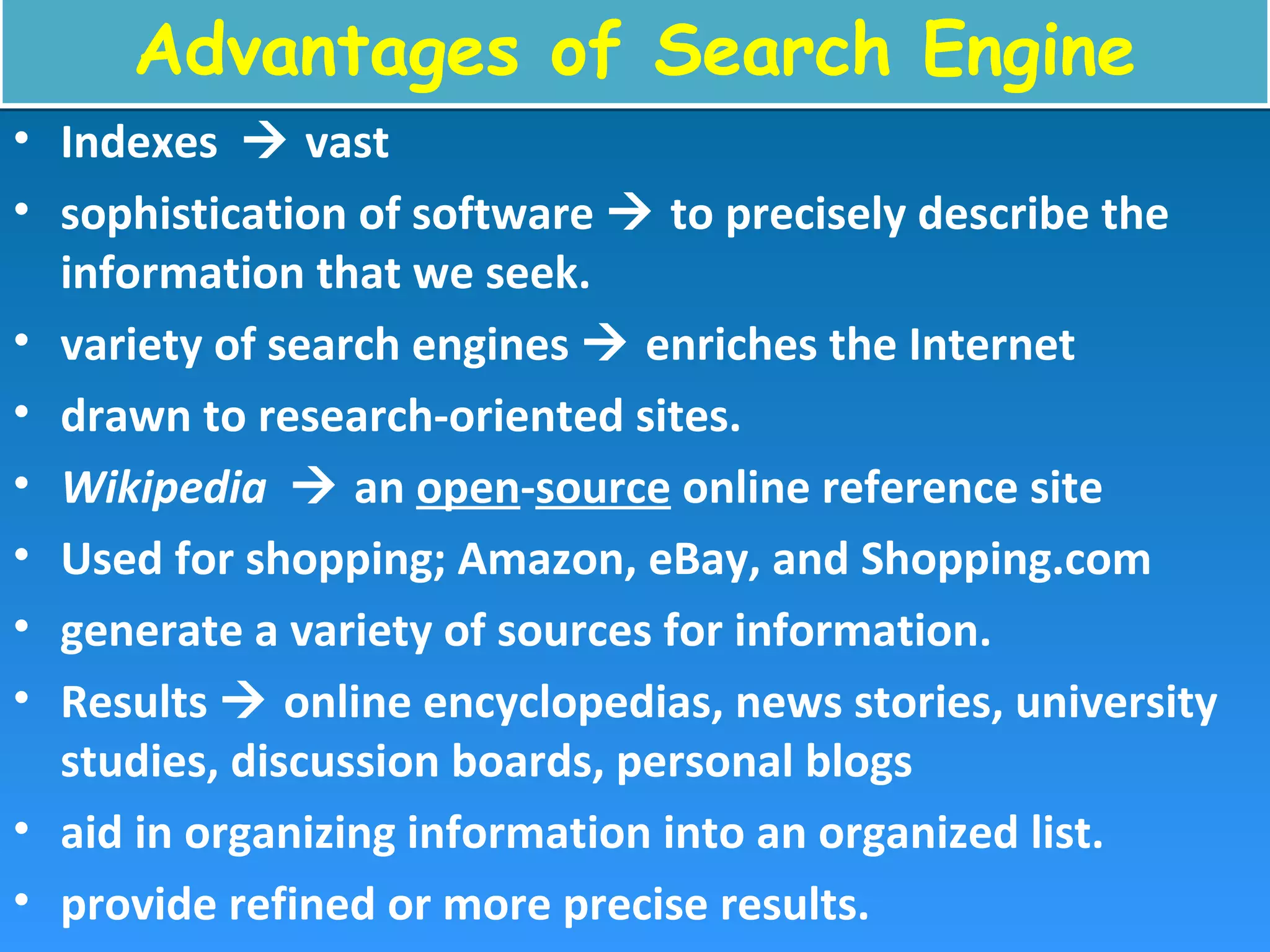 Advantages of Search EngineAdvantages of Search Engine
• Indexes  vast
• sophistication of software  to precisely describe the
information that we seek.
• variety of search engines  enriches the Internet
• drawn to research-oriented sites.
• Wikipedia  an open-source online reference site
• Used for shopping; Amazon, eBay, and Shopping.com
• generate a variety of sources for information.
• Results  online encyclopedias, news stories, university
studies, discussion boards, personal blogs
• aid in organizing information into an organized list.
• provide refined or more precise results.
 