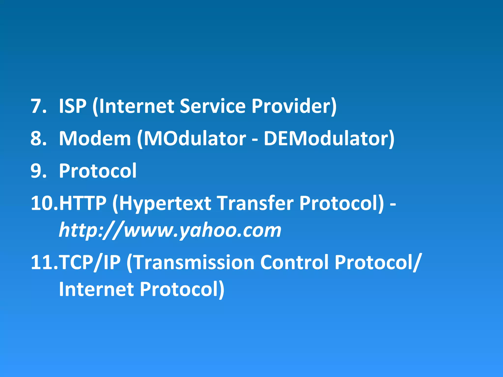 7. ISP (Internet Service Provider)
8. Modem (MOdulator - DEModulator)
9. Protocol
10.HTTP (Hypertext Transfer Protocol) -
http://www.yahoo.com
11.TCP/IP (Transmission Control Protocol/
Internet Protocol)
 