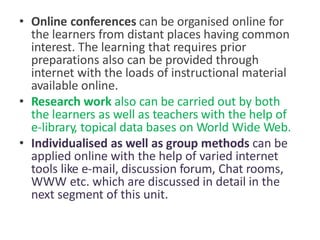• Online conferences can be organised online for
the learners from distant places having common
interest. The learning that requires prior
preparations also can be provided through
internet with the loads of instructional material
available online.
• Research work also can be carried out by both
the learners as well as teachers with the help of
e-library, topical data bases on World Wide Web.
• Individualised as well as group methods can be
applied online with the help of varied internet
tools like e-mail, discussion forum, Chat rooms,
WWW etc. which are discussed in detail in the
next segment of this unit.
 