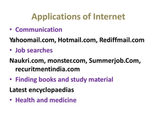 Applications of Internet
• Communication
Yahoomail.com, Hotmail.com, Rediffmail.com
• Job searches
Naukri.com, monster.com, Summerjob.Com,
recuritmentindia.com
• Finding books and study material
Latest encyclopaedias
• Health and medicine
 