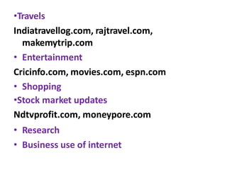 •Travels
Indiatravellog.com, rajtravel.com,
makemytrip.com
• Entertainment
Cricinfo.com, movies.com, espn.com
• Shopping
•Stock market updates
Ndtvprofit.com, moneypore.com
• Research
• Business use of internet
 