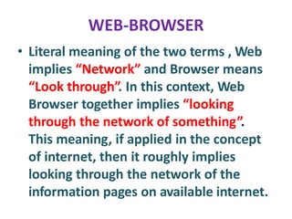 WEB-BROWSER
• Literal meaning of the two terms , Web
implies “Network” and Browser means
“Look through”. In this context, Web
Browser together implies “looking
through the network of something”.
This meaning, if applied in the concept
of internet, then it roughly implies
looking through the network of the
information pages on available internet.
 