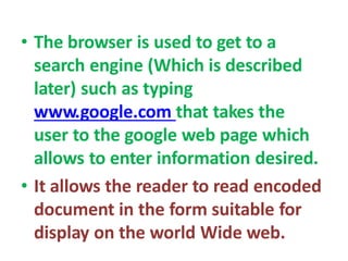 • The browser is used to get to a
search engine (Which is described
later) such as typing
www.google.com that takes the
user to the google web page which
allows to enter information desired.
• It allows the reader to read encoded
document in the form suitable for
display on the world Wide web.
 