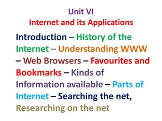Unit VI
Internet and its Applications
Introduction – History of the
Internet – Understanding WWW
– Web Browsers – Favourites and
Bookmarks – Kinds of
Information available – Parts of
Internet – Searching the net,
Researching on the net
 
