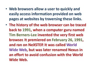 • Web browsers allow a user to quickly and
easily access information provided on web
pages at websites by traversing these links.
• The history of the web browser can be traced
back to 1991, when a computer guru named
Tim Berners-Lee invented the very first web
browser. It premiered on February 26, 1991,
and ran on NeXSTEP. It was called World
Wide Web, but was later renamed Nexus in
an effort to avoid confusion with the World
Wide Web.
 