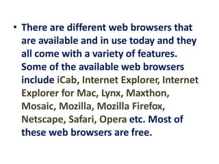 • There are different web browsers that
are available and in use today and they
all come with a variety of features.
Some of the available web browsers
include iCab, Internet Explorer, Internet
Explorer for Mac, Lynx, Maxthon,
Mosaic, Mozilla, Mozilla Firefox,
Netscape, Safari, Opera etc. Most of
these web browsers are free.
 