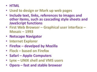 • HTML
• Used to design or Mark up web pages
• Include text, links, references to images and
other items, such as cascading style sheets and
JavaScript functions
• First Web Browser – Graphical user interface –
Mosaic – 1993
• Netscape Navigator
• Internet Explorer
• Firefox – develped by Mozilla
• Flock – based on Firefox
• Safari – Apple Computers
• Lynx – UNIX shell and VMS users
• Opera – fast and stable browser
 